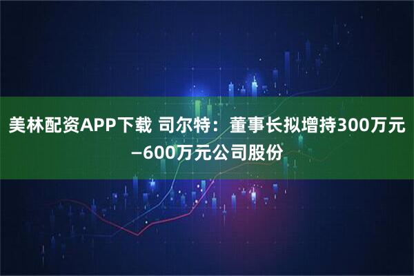 美林配资APP下载 司尔特：董事长拟增持300万元—600万元公司股份