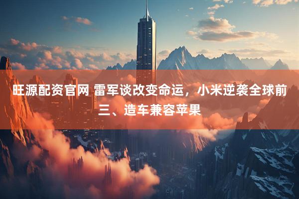 旺源配资官网 雷军谈改变命运，小米逆袭全球前三、造车兼容苹果