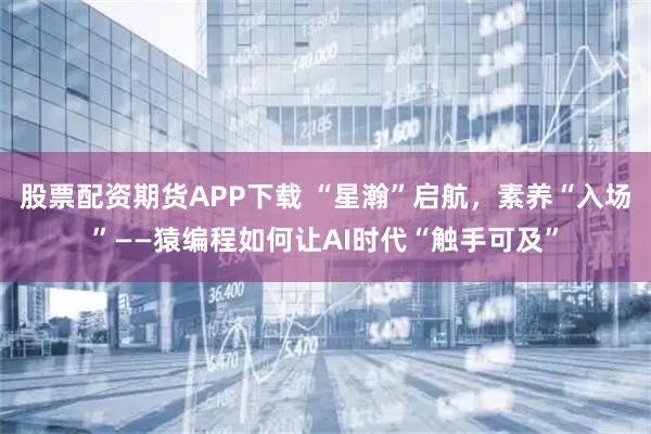 股票配资期货APP下载 “星瀚”启航，素养“入场”——猿编程如何让AI时代“触手可及”