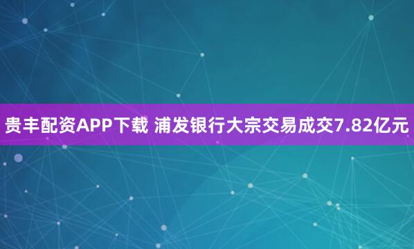 贵丰配资APP下载 浦发银行大宗交易成交7.82亿元