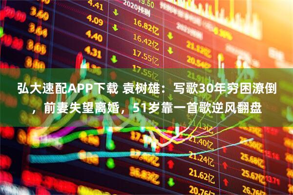 弘大速配APP下载 袁树雄：写歌30年穷困潦倒，前妻失望离婚，51岁靠一首歌逆风翻盘