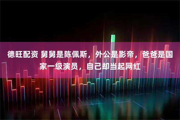德旺配资 舅舅是陈佩斯，外公是影帝，爸爸是国家一级演员，自己却当起网红