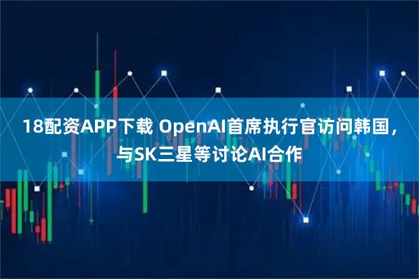 18配资APP下载 OpenAI首席执行官访问韩国，与SK三星等讨论AI合作