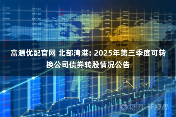 富源优配官网 北部湾港: 2025年第三季度可转换公司债券转股情况公告