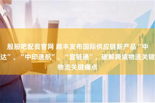 股股吧配资官网 顺丰发布国际供应链新产品“中越智达”、“中印速航”、“宜链通”，破解跨境物流关键痛点