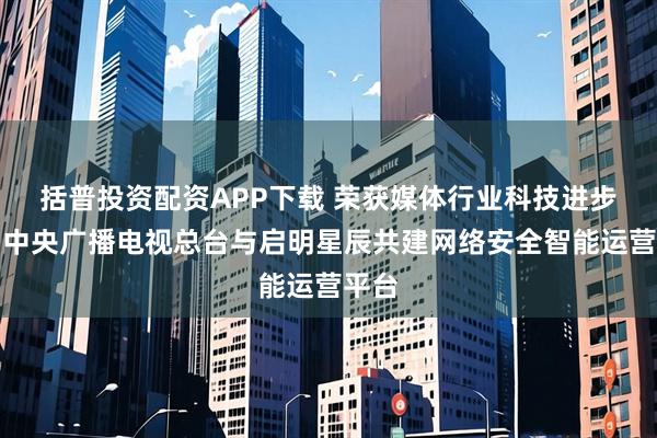 括普投资配资APP下载 荣获媒体行业科技进步奖！中央广播电视总台与启明星辰共建网络安全智能运营平台