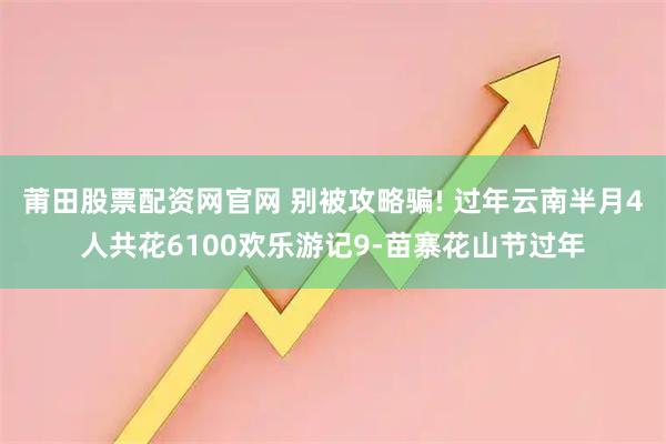 莆田股票配资网官网 别被攻略骗! 过年云南半月4人共花6100欢乐游记9-苗寨花山节过年
