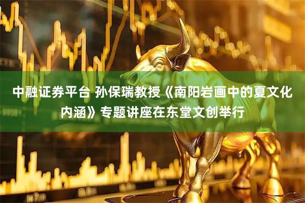 中融证券平台 孙保瑞教授《南阳岩画中的夏文化内涵》专题讲座在东堂文创举行