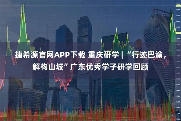 捷希源官网APP下载 重庆研学 | “行迹巴渝，解构山城”广东优秀学子研学回顾