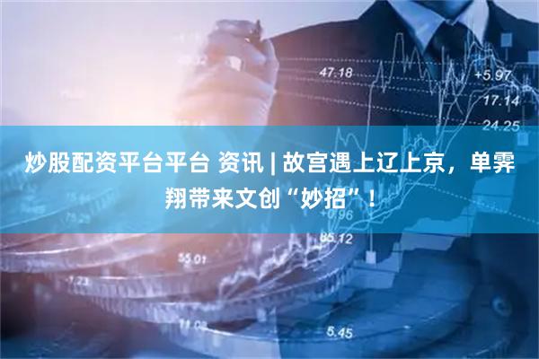 炒股配资平台平台 资讯 | 故宫遇上辽上京，单霁翔带来文创“妙招”！