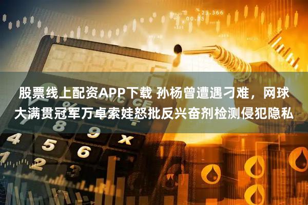 股票线上配资APP下载 孙杨曾遭遇刁难，网球大满贯冠军万卓索娃怒批反兴奋剂检测侵犯隐私