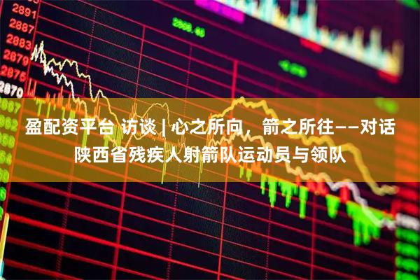 盈配资平台 访谈 | 心之所向，箭之所往——对话陕西省残疾人射箭队运动员与领队