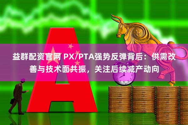 益群配资官网 PX/PTA强势反弹背后：供需改善与技术面共振，关注后续减产动向