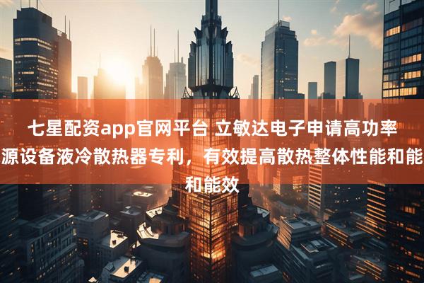 七星配资app官网平台 立敏达电子申请高功率电源设备液冷散热器专利，有效提高散热整体性能和能效