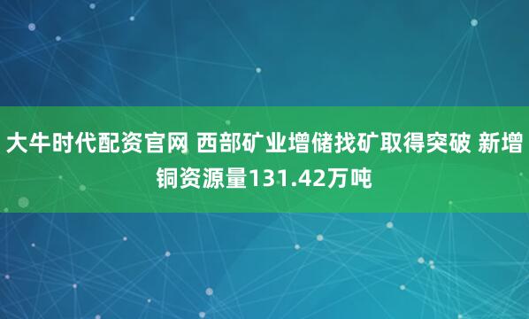 大牛时代配资官网 西部矿业增储找矿取得突破 新增铜资源量131.42万吨