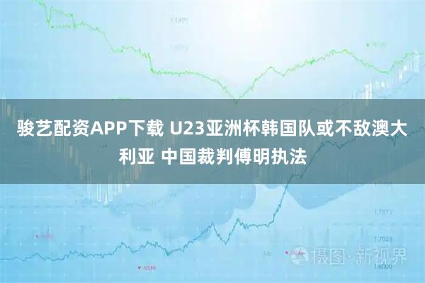骏艺配资APP下载 U23亚洲杯韩国队或不敌澳大利亚 中国裁判傅明执法