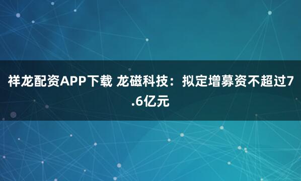 祥龙配资APP下载 龙磁科技：拟定增募资不超过7.6亿元