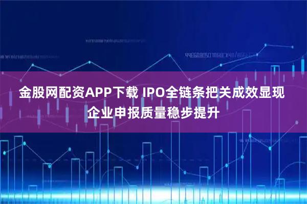 金股网配资APP下载 IPO全链条把关成效显现 企业申报质量稳步提升