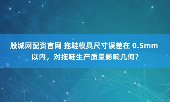 股城网配资官网 拖鞋模具尺寸误差在 0.5mm 以内，对拖鞋生产质量影响几何？