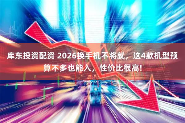 库东投资配资 2026换手机不将就，这4款机型预算不多也能入，性价比很高!