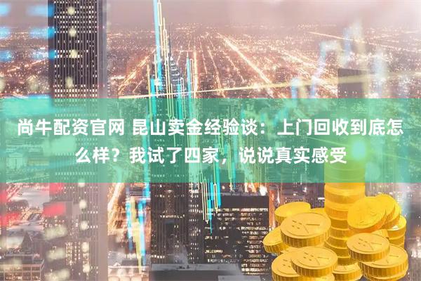 尚牛配资官网 昆山卖金经验谈：上门回收到底怎么样？我试了四家，说说真实感受
