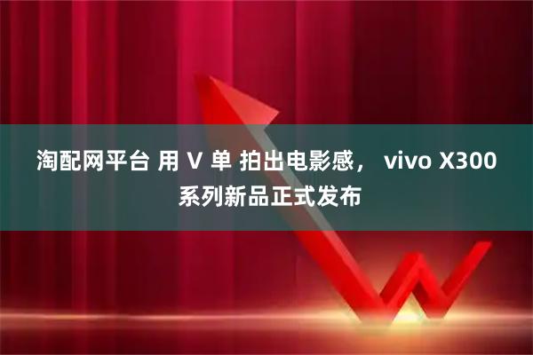 淘配网平台 用 V 单 拍出电影感， vivo X300 系列新品正式发布