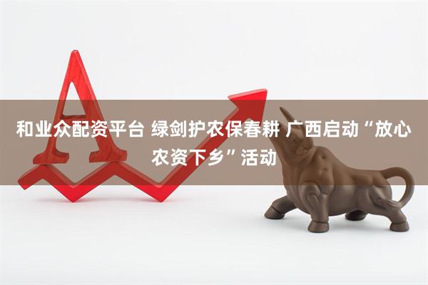 和业众配资平台 绿剑护农保春耕 广西启动“放心农资下乡”活动