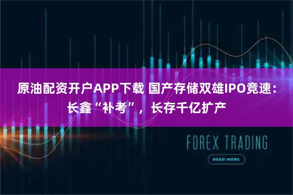 原油配资开户APP下载 国产存储双雄IPO竞速：长鑫“补考”，长存千亿扩产